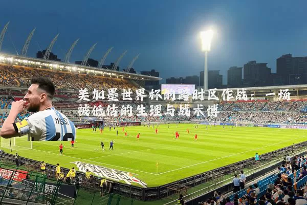 美加墨世界杯的跨时区作战：一场被低估的生理与战术博弈