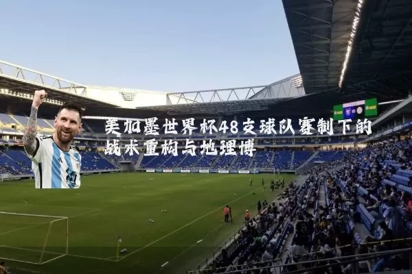 美加墨世界杯48支球队赛制下的战术重构与地理博弈