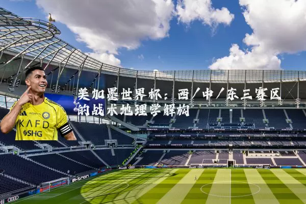 美加墨世界杯：西/中/东三赛区的战术地理学解构