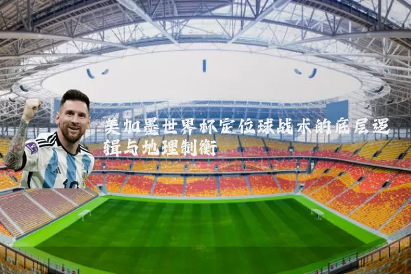 美加墨世界杯定位球战术的底层逻辑与地理制衡