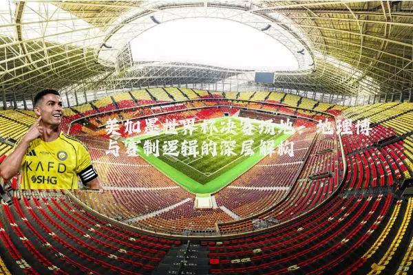 美加墨世界杯决赛场地：地理博弈与赛制逻辑的深层解构