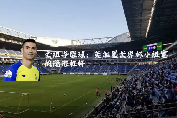 全组净胜球:美加墨世界杯小组赛的隐形杠杆