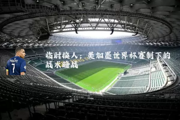 临时换人：美加墨世界杯赛制下的战术暗战