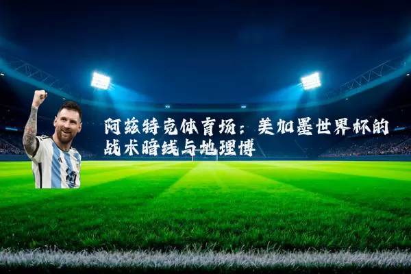 阿兹特克体育场:美加墨世界杯的战术暗线与地理博弈