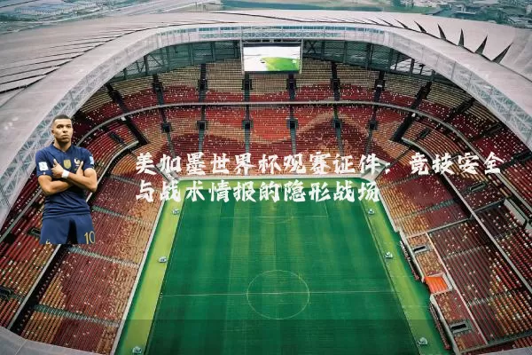 美加墨世界杯观赛证件：竞技安全与战术情报的隐形战场