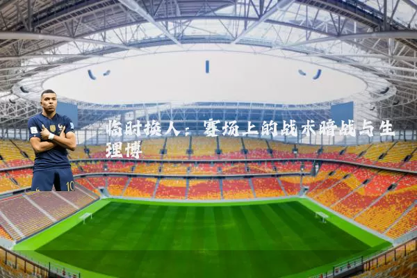 临时换人:赛场上的战术暗战与生理博弈
